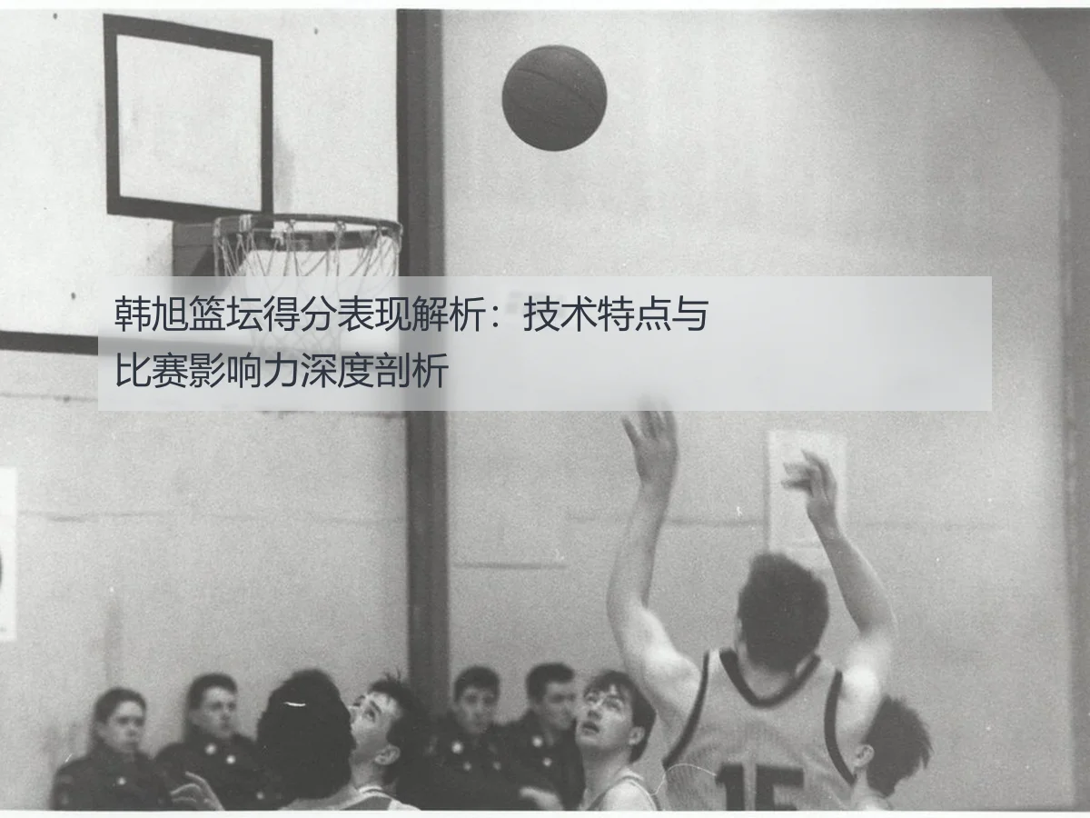 韩旭篮坛得分表现解析:技术特点与比赛影响力深度剖析
